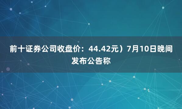 前十证券公司收盘价：44.42元）7月10日晚间发布公告称