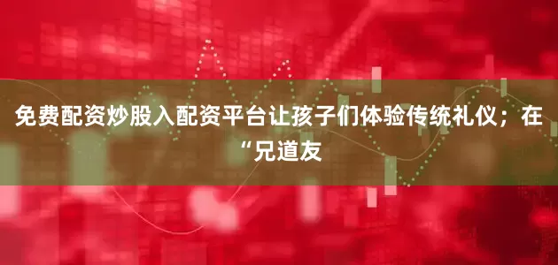 免费配资炒股入配资平台让孩子们体验传统礼仪；在“兄道友