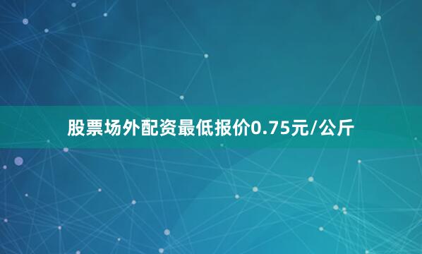 股票场外配资最低报价0.75元/公斤