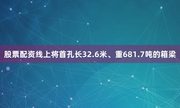 股票配资线上将首孔长32.6米、重681.7吨的箱梁