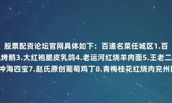 股票配资论坛官网具体如下：百道名菜任城区1.百香柠檬气泡虾2.陈记烤鹅3.大红袍脆皮乳鸽4.老运河红烧羊肉面5.王老二香辣鲤鱼6.锡龙汤冲海四宝7.赵氏原创葡萄鸡丁8.青梅桂花红烧肉兖州区1、炒拐子鸡2、茂记猪肉串3、三河村猪蹄4、松鼠桂鱼5、四鼻大鲤鱼曲阜市1、毛竹南荠
