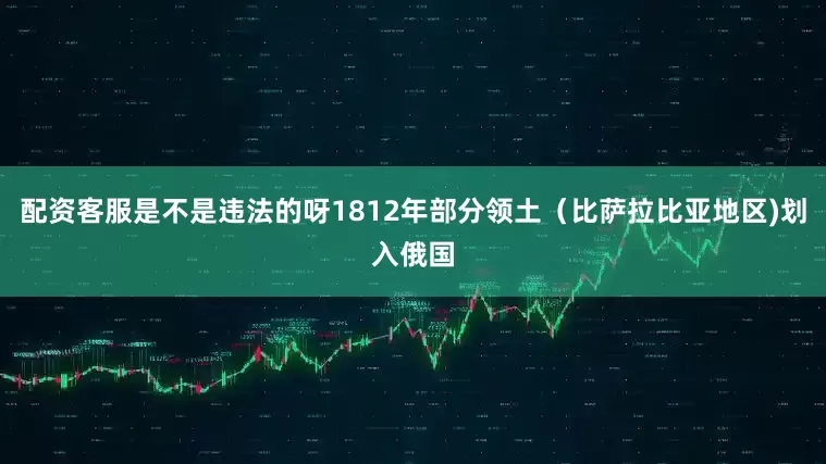 配资客服是不是违法的呀1812年部分领土（比萨拉比亚地区)划入俄国