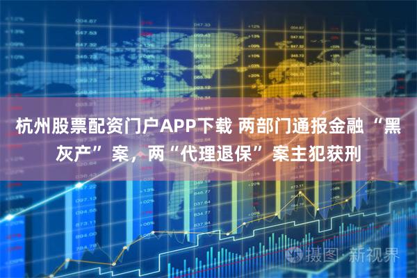 杭州股票配资门户APP下载 两部门通报金融 “黑灰产” 案，两“代理退保” 案主犯获刑