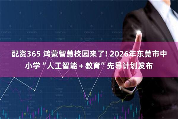 配资365 鸿蒙智慧校园来了! 2026年东莞市中小学“人工智能＋教育”先导计划发布