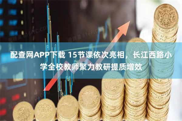 配查网APP下载 15节课依次亮相，长江西路小学全校教师聚力教研提质增效