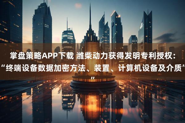 掌盘策略APP下载 潍柴动力获得发明专利授权:“终端设备数据加密方法、装置、计算机设备及介质”