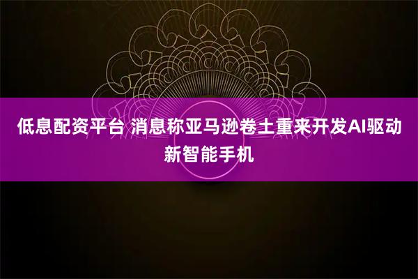 低息配资平台 消息称亚马逊卷土重来开发AI驱动新智能手机