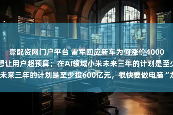 壹配资网门户平台 雷军回应新车为何涨价4000元：一度非常纠结，不想让用户超预算；在AI领域小米未来三年的计划是至少投600亿元，很快要做电脑“龙虾”