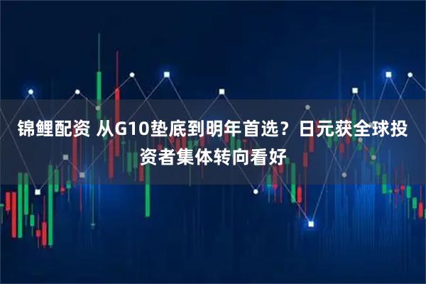 锦鲤配资 从G10垫底到明年首选?日元获全球投资者集体转向看好