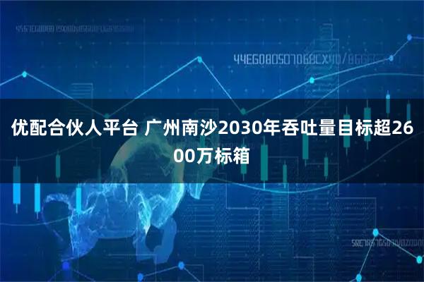 优配合伙人平台 广州南沙2030年吞吐量目标超2600万标箱