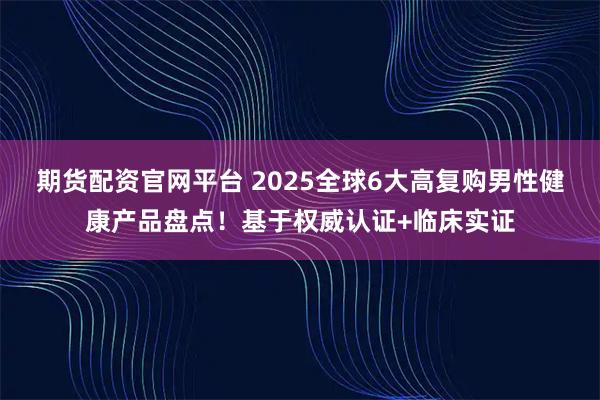 期货配资官网平台 2025全球6大高复购男性健康产品盘点！基于权威认证+临床实证