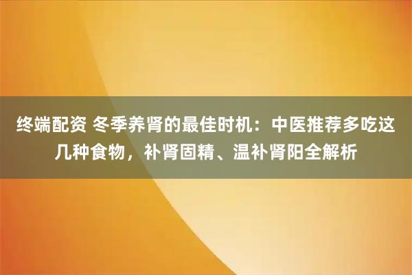 终端配资 冬季养肾的最佳时机：中医推荐多吃这几种食物，补肾固精、温补肾阳全解析