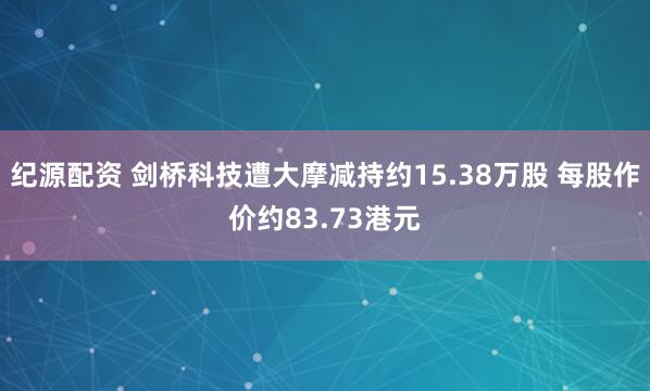纪源配资 剑桥科技遭大摩减持约15.38万股 每股作价约83.73港元
