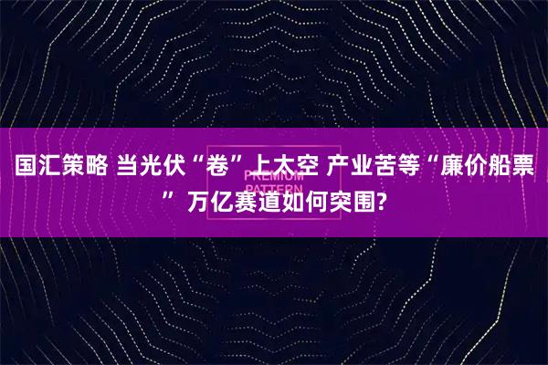 国汇策略 当光伏“卷”上太空 产业苦等“廉价船票” 万亿赛道如何突围?