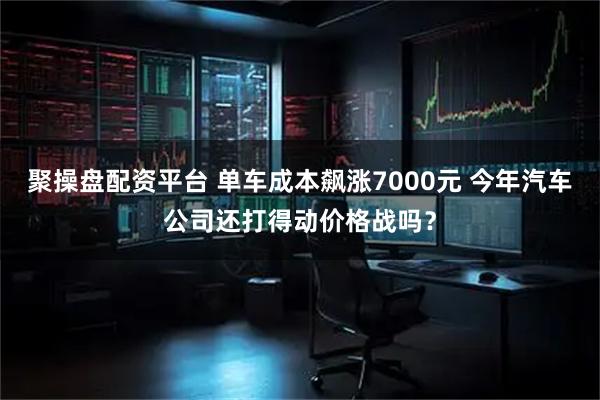 聚操盘配资平台 单车成本飙涨7000元 今年汽车公司还打得动价格战吗？