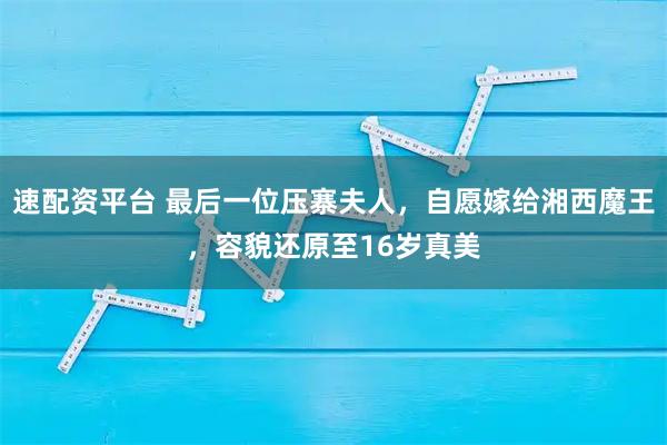 速配资平台 最后一位压寨夫人，自愿嫁给湘西魔王，容貌还原至16岁真美