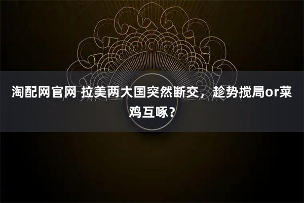 淘配网官网 拉美两大国突然断交，趁势搅局or菜鸡互啄？
