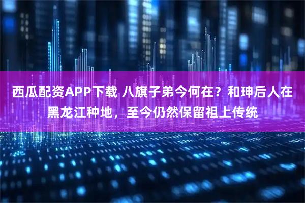 西瓜配资APP下载 八旗子弟今何在？和珅后人在黑龙江种地，至今仍然保留祖上传统