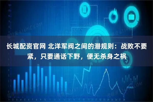 长城配资官网 北洋军阀之间的潜规则：战败不要紧，只要通话下野，便无杀身之祸