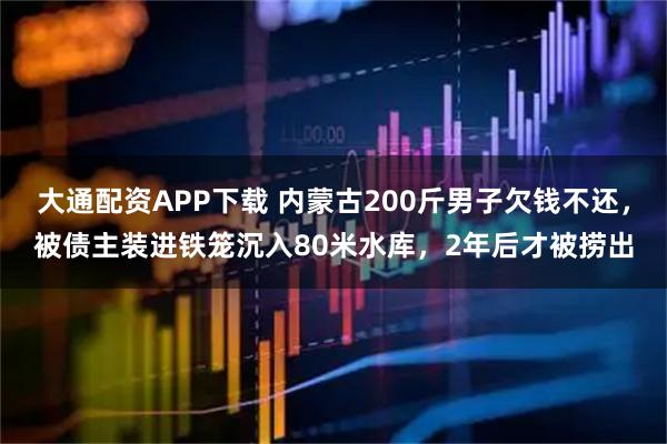 大通配资APP下载 内蒙古200斤男子欠钱不还，被债主装进铁笼沉入80米水库，2年后才被捞出