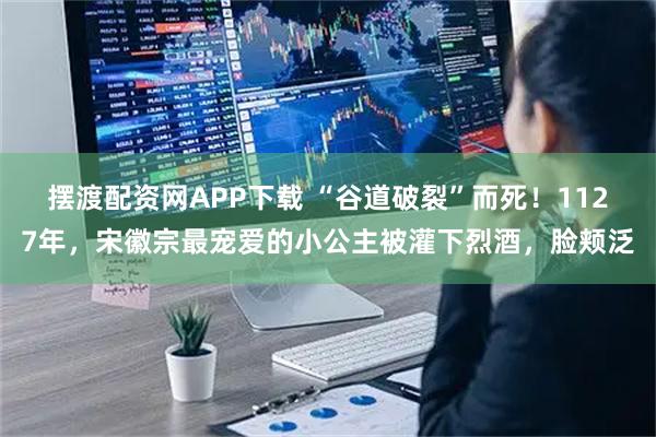 摆渡配资网APP下载 “谷道破裂”而死！1127年，宋徽宗最宠爱的小公主被灌下烈酒，脸颊泛