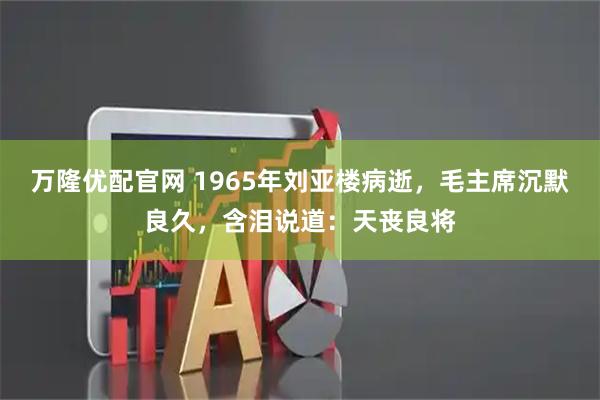 万隆优配官网 1965年刘亚楼病逝，毛主席沉默良久，含泪说道：天丧良将