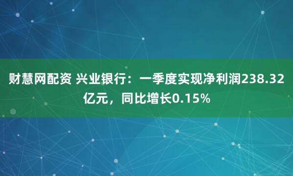 财慧网配资 兴业银行：一季度实现净利润238.32亿元，同比增长0.15%