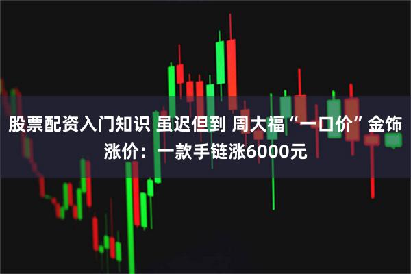 股票配资入门知识 虽迟但到 周大福“一口价”金饰涨价：一款手链涨6000元