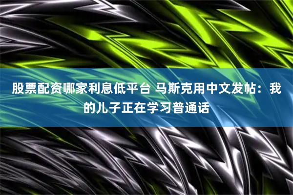 股票配资哪家利息低平台 马斯克用中文发帖：我的儿子正在学习普通话