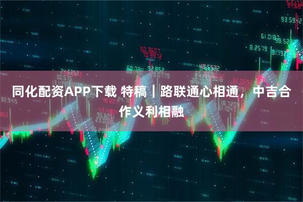 同化配资APP下载 特稿｜路联通心相通，中吉合作义利相融
