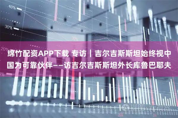 绵竹配资APP下载 专访｜吉尔吉斯斯坦始终视中国为可靠伙伴——访吉尔吉斯斯坦外长库鲁巴耶夫