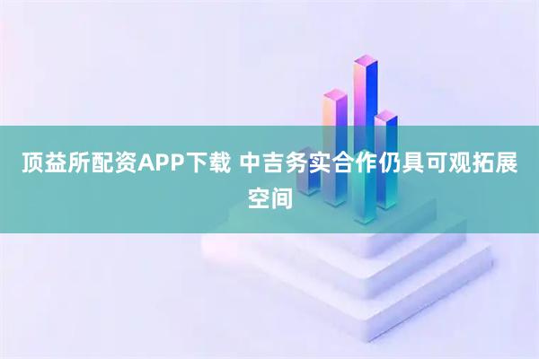 顶益所配资APP下载 中吉务实合作仍具可观拓展空间