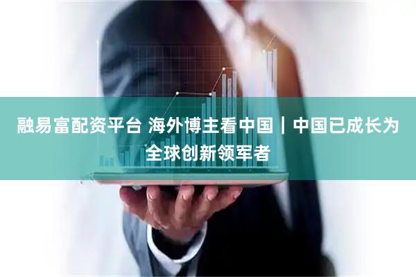融易富配资平台 海外博主看中国｜中国已成长为全球创新领军者