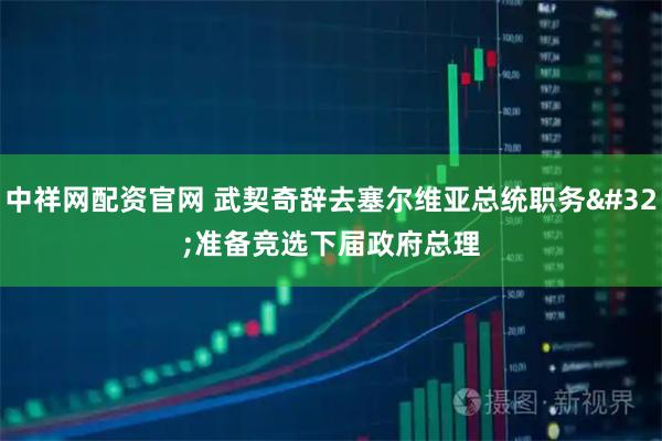 中祥网配资官网 武契奇辞去塞尔维亚总统职务 准备竞选下届政府总理