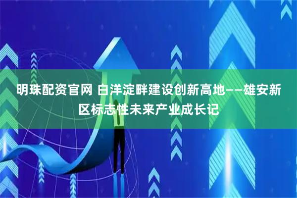 明珠配资官网 白洋淀畔建设创新高地——雄安新区标志性未来产业成长记