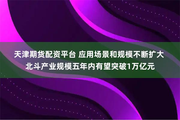 天津期货配资平台 应用场景和规模不断扩大 北斗产业规模五年内有望突破1万亿元